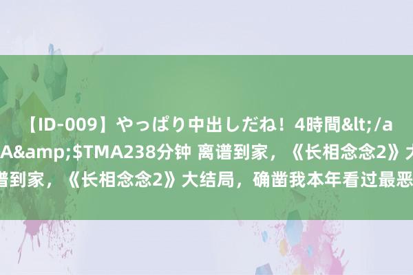 【ID-009】やっぱり中出しだね！4時間</a>2009-05-08TMA&$TMA238分钟 离谱到家，《长相念念2》大结局，确凿我本年看过最恶心的大结局