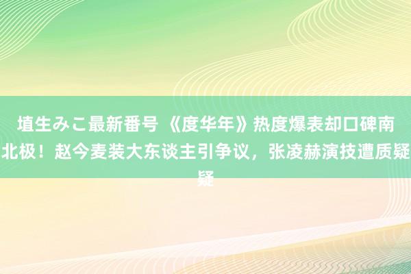 埴生みこ最新番号 《度华年》热度爆表却口碑南北极！赵今麦装大东谈主引争议，张凌赫演技遭质疑