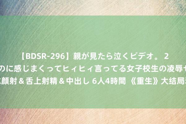 【BDSR-296】親が見たら泣くビデオ。 2 死にたくなるほど辛いのに感じまくってヒィヒィ言ってる女子校生の凌辱セックス。清楚系JKに顔射＆舌上射精＆中出し 6人4時間 《重生》大结局动荡回转：刘漠何珊尽心布局，陈树发自取其咎