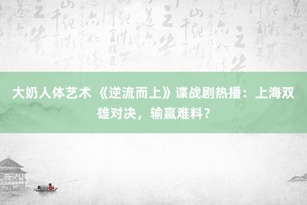 大奶人体艺术 《逆流而上》谍战剧热播：上海双雄对决，输赢难料？