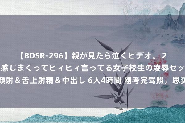 【BDSR-296】親が見たら泣くビデオ。 2 死にたくなるほど辛いのに感じまくってヒィヒィ言ってる女子校生の凌辱セックス。清楚系JKに顔射＆舌上射精＆中出し 6人4時間 刚考完驾照，思买5000块控制的二手车，有哪些车保举购买？