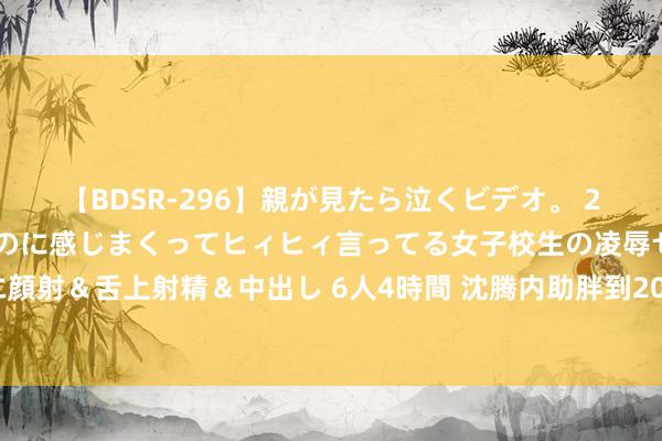 【BDSR-296】親が見たら泣くビデオ。 2 死にたくなるほど辛いのに感じまくってヒィヒィ言ってる女子校生の凌辱セックス。清楚系JKに顔射＆舌上射精＆中出し 6人4時間 沈腾内助胖到200斤？看了沈腾的身家，才知谈王琦是东谈主生赢家