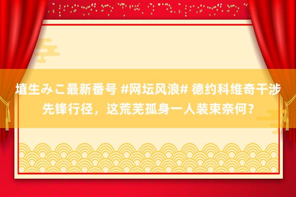 埴生みこ最新番号 #网坛风浪# 德约科维奇干涉先锋行径，这荒芜孤身一人装束奈何？