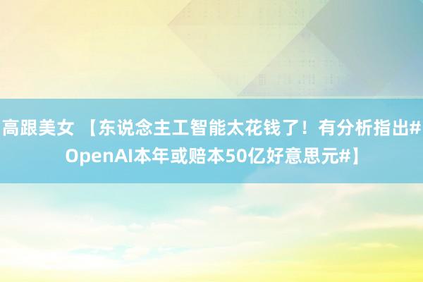 高跟美女 【东说念主工智能太花钱了！有分析指出#OpenAI本年或赔本50亿好意思元#】