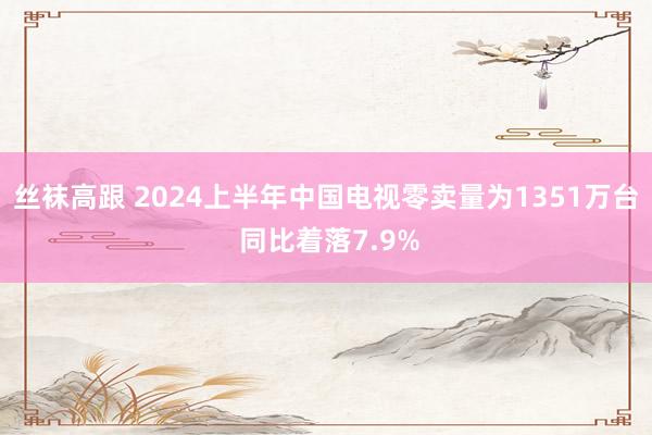 丝袜高跟 2024上半年中国电视零卖量为1351万台 同比着落7.9%