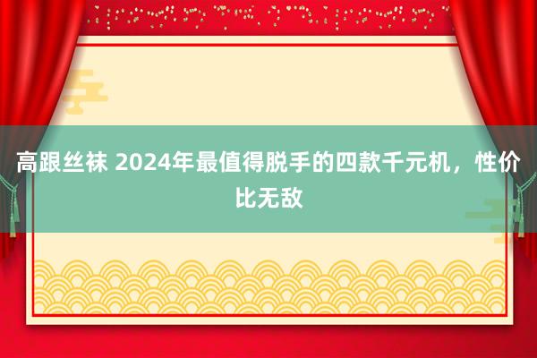 高跟丝袜 2024年最值得脱手的四款千元机，性价比无敌