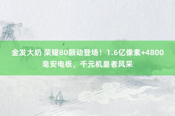 金发大奶 荣耀80颤动登场！1.6亿像素+4800毫安电板，千元机皇者风采