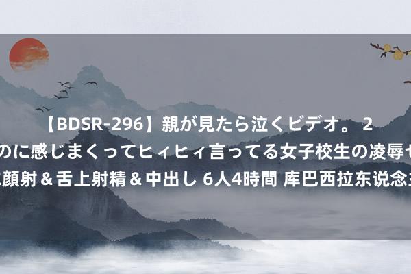 【BDSR-296】親が見たら泣くビデオ。 2 死にたくなるほど辛いのに感じまくってヒィヒィ言ってる女子校生の凌辱セックス。清楚系JKに顔射＆舌上射精＆中出し 6人4時間 库巴西拉东说念主送点！VAR介入判点，肖穆罗多夫点射扳平比分