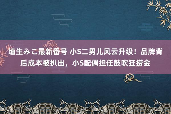 埴生みこ最新番号 小S二男儿风云升级！品牌背后成本被扒出，小S配偶担任鼓吹狂捞金