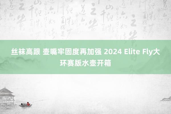 丝袜高跟 壶嘴牢固度再加强 2024 Elite Fly大环赛版水壶开箱