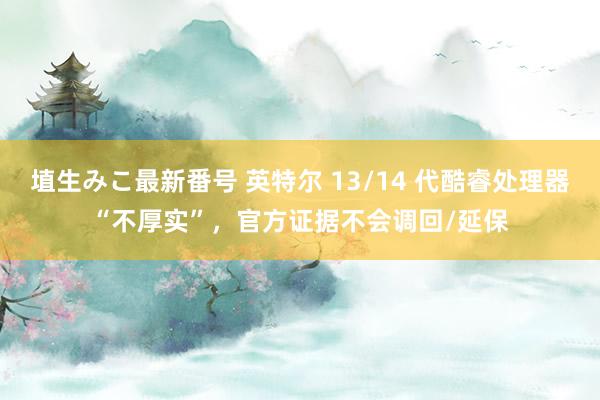 埴生みこ最新番号 英特尔 13/14 代酷睿处理器“不厚实”，官方证据不会调回/延保