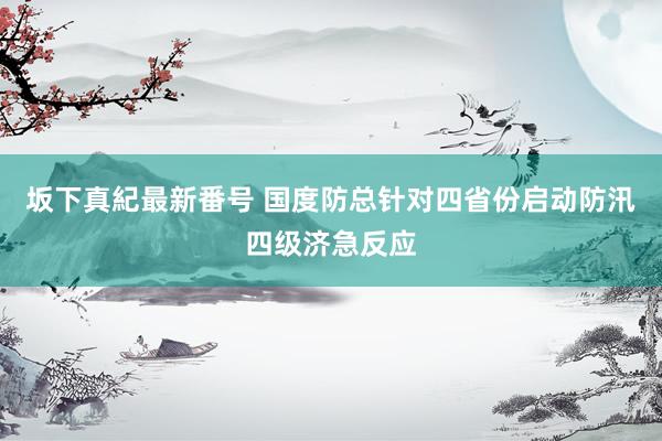 坂下真紀最新番号 国度防总针对四省份启动防汛四级济急反应