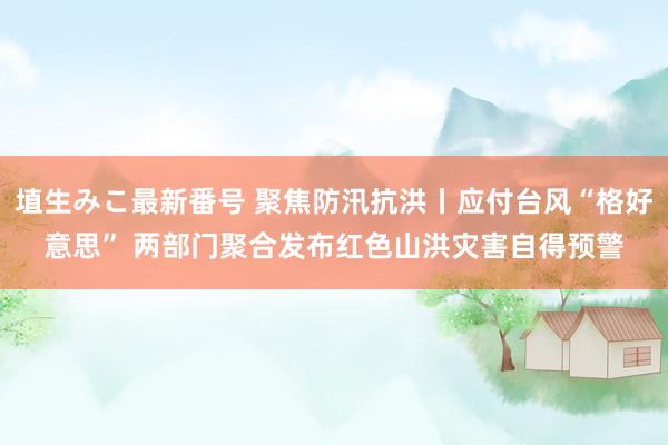 埴生みこ最新番号 聚焦防汛抗洪丨应付台风“格好意思” 两部门聚合发布红色山洪灾害自得预警