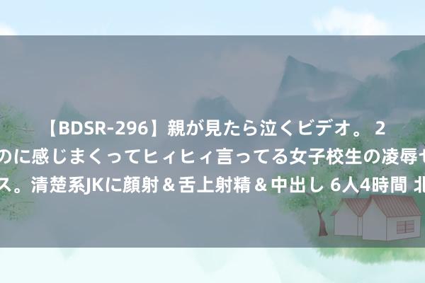 【BDSR-296】親が見たら泣くビデオ。 2 死にたくなるほど辛いのに感じまくってヒィヒィ言ってる女子校生の凌辱セックス。清楚系JKに顔射＆舌上射精＆中出し 6人4時間 北京两处水库向卑劣河谈有序放水