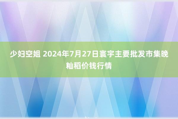 少妇空姐 2024年7月27日寰宇主要批发市集晚籼稻价钱行情