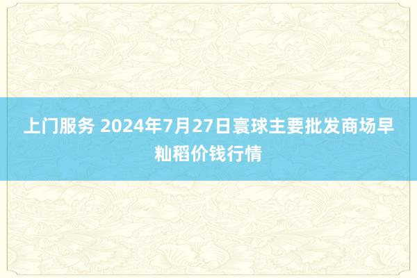 上门服务 2024年7月27日寰球主要批发商场早籼稻价钱行情