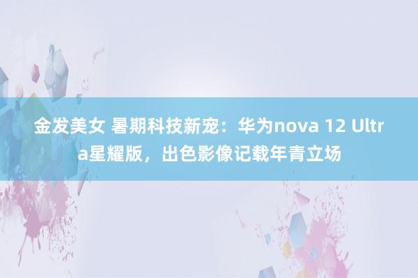 金发美女 暑期科技新宠：华为nova 12 Ultra星耀版，出色影像记载年青立场