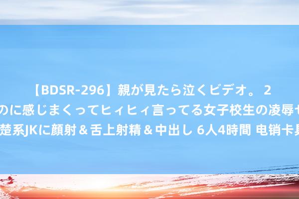 【BDSR-296】親が見たら泣くビデオ。 2 死にたくなるほど辛いのに感じまくってヒィヒィ言ってる女子校生の凌辱セックス。清楚系JKに顔射＆舌上射精＆中出し 6人4時間 电销卡具备什么特质？使用电销卡能打高频吗？