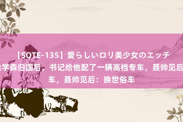 【SQTE-135】愛らしいロリ美少女のエッチな好奇心 钱学森归国后，书记给他配了一辆高档专车，聂帅见后：换世俗车