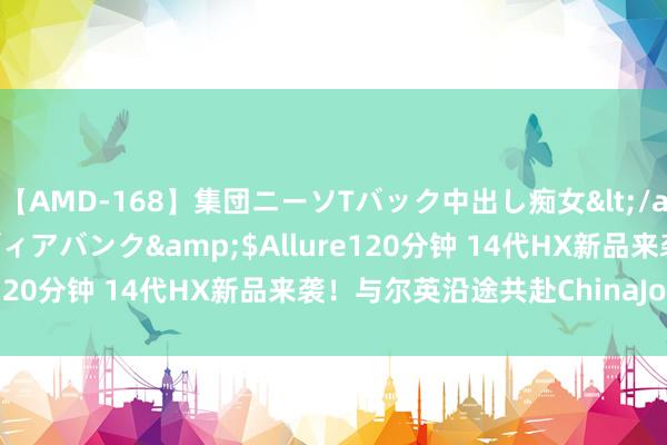 【AMD-168】集団ニーソTバック中出し痴女</a>2007-11-23メディアバンク&$Allure120分钟 14代HX新品来袭！与尔英沿途共赴ChinaJoy盛典