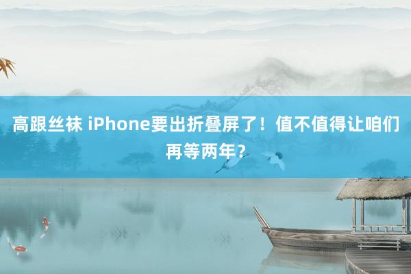 高跟丝袜 iPhone要出折叠屏了！值不值得让咱们再等两年？