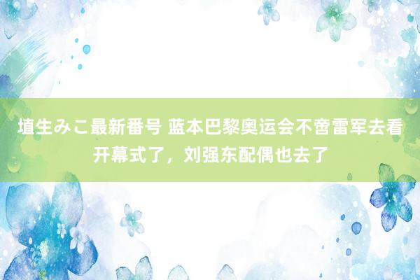 埴生みこ最新番号 蓝本巴黎奥运会不啻雷军去看开幕式了，刘强东配偶也去了