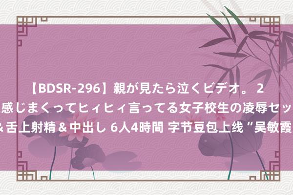 【BDSR-296】親が見たら泣くビデオ。 2 死にたくなるほど辛いのに感じまくってヒィヒィ言ってる女子校生の凌辱セックス。清楚系JKに顔射＆舌上射精＆中出し 6人4時間 字节豆包上线“吴敏霞”“林丹”等专属智能体 奥运冠军AI分身及时陪看