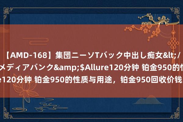 【AMD-168】集団ニーソTバック中出し痴女</a>2007-11-23メディアバンク&$Allure120分钟 铂金950的性质与用途，铂金950回收价钱是若干