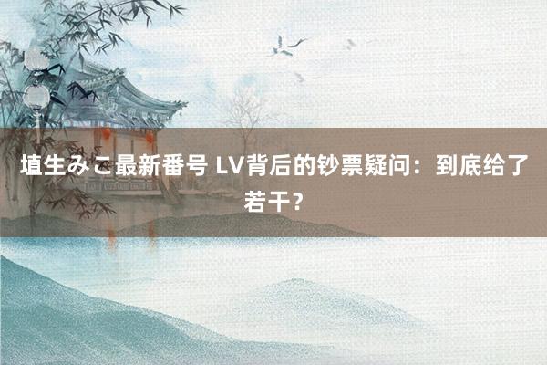 埴生みこ最新番号 LV背后的钞票疑问：到底给了若干？