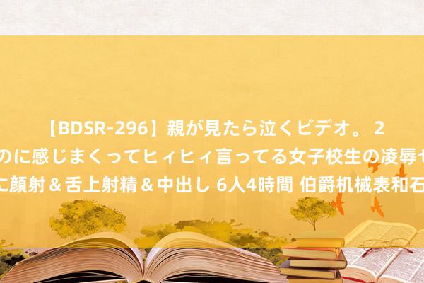 【BDSR-296】親が見たら泣くビデオ。 2 死にたくなるほど辛いのに感じまくってヒィヒィ言ってる女子校生の凌辱セックス。清楚系JKに顔射＆舌上射精＆中出し 6人4時間 伯爵机械表和石英表生活中若何珍爱——伯爵杭州售后维修管事