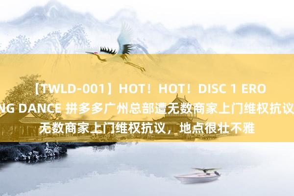 【TWLD-001】HOT！HOT！DISC 1 ERO-BODY BURNING DANCE 拼多多广州总部遭无数商家上门维权抗议，地点很壮不雅