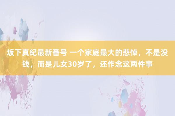 坂下真紀最新番号 一个家庭最大的悲悼，不是没钱，而是儿女30岁了，还作念这两件事