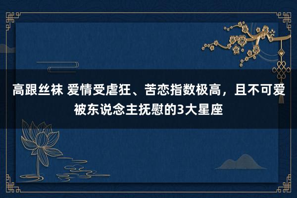 高跟丝袜 爱情受虐狂、苦恋指数极高，且不可爱被东说念主抚慰的3大星座