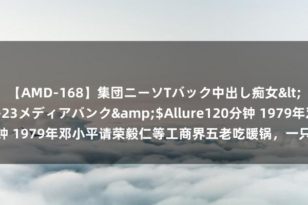 【AMD-168】集団ニーソTバック中出し痴女</a>2007-11-23メディアバンク&$Allure120分钟 1979年邓小平请荣毅仁等工商界五老吃暖锅，一只暖锅，一台大戏