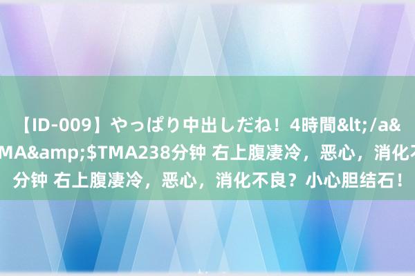 【ID-009】やっぱり中出しだね！4時間</a>2009-05-08TMA&$TMA238分钟 右上腹凄冷，恶心，消化不良？小心胆结石！