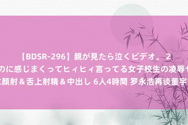 【BDSR-296】親が見たら泣くビデオ。 2 死にたくなるほど辛いのに感じまくってヒィヒィ言ってる女子校生の凌辱セックス。清楚系JKに顔射＆舌上射精＆中出し 6人4時間 罗永浩再谈董宇辉下野：一场原蓝本本的闹剧，着力是双输所在