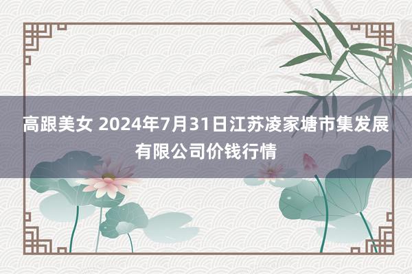 高跟美女 2024年7月31日江苏凌家塘市集发展有限公司价钱行情