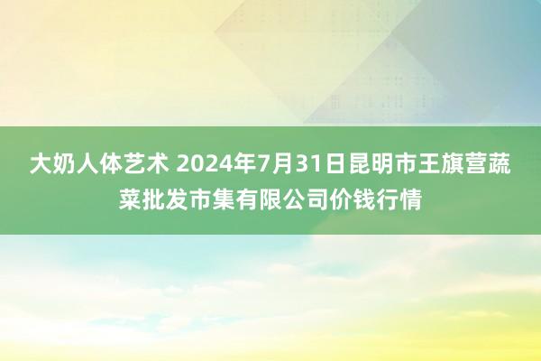 大奶人体艺术 2024年7月31日昆明市王旗营蔬菜批发市集有限公司价钱行情