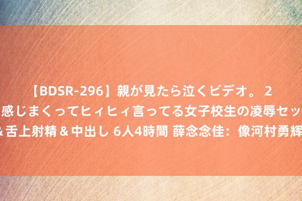 【BDSR-296】親が見たら泣くビデオ。 2 死にたくなるほど辛いのに感じまくってヒィヒィ言ってる女子校生の凌辱セックス。清楚系JKに顔射＆舌上射精＆中出し 6人4時間 薛念念佳：像河村勇辉&富坚勇树的脱手 放国内年青球员身上不会出现