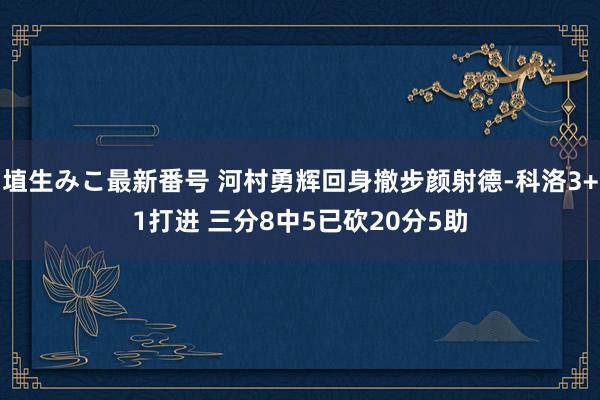 埴生みこ最新番号 河村勇辉回身撤步颜射德-科洛3+1打进 三分8中5已砍20分5助