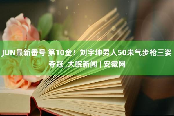 JUN最新番号 第10金！刘宇坤男人50米气步枪三姿夺冠_大皖新闻 | 安徽网