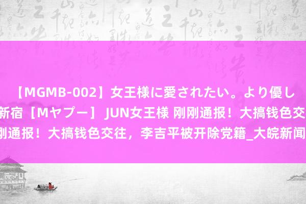 【MGMB-002】女王様に愛されたい。より優しく、よりいやらしく。 新宿［Mヤプー］ JUN女王様 刚刚通报！大搞钱色交往，李吉平被开除党籍_大皖新闻 | 安徽网