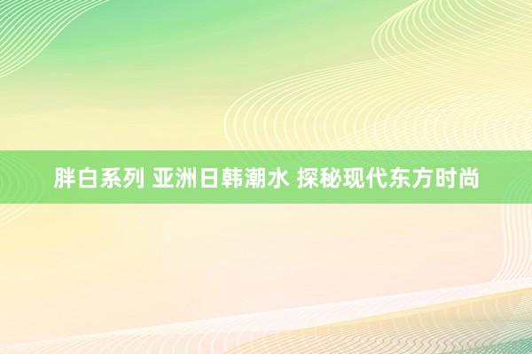 胖白系列 亚洲日韩潮水 探秘现代东方时尚