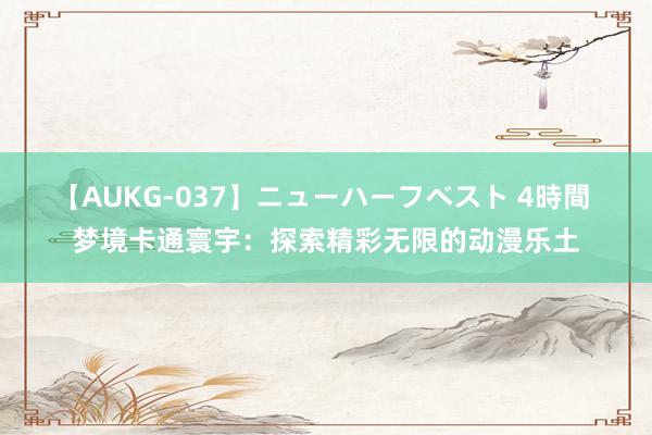 【AUKG-037】ニューハーフベスト 4時間 梦境卡通寰宇：探索精彩无限的动漫乐土