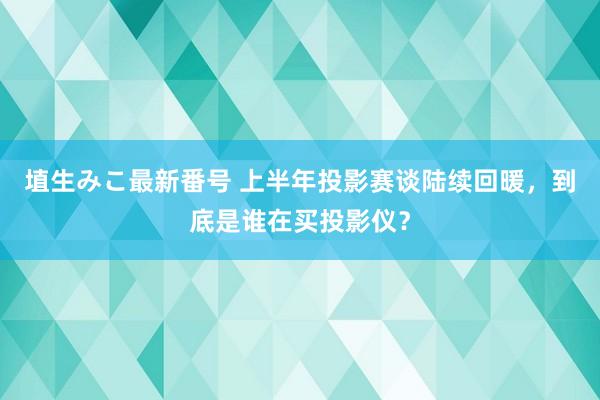 埴生みこ最新番号 上半年投影赛谈陆续回暖，到底是谁在买投影仪？