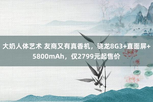 大奶人体艺术 友商又有真香机，骁龙8G3+直面屏+5800mAh，仅2799元起售价