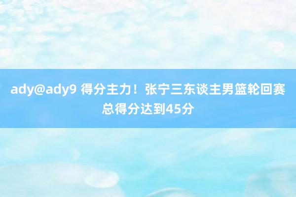 ady@ady9 得分主力！张宁三东谈主男篮轮回赛总得分达到45分