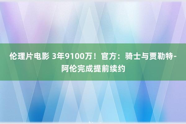 伦理片电影 3年9100万！官方：骑士与贾勒特-阿伦完成提前续约