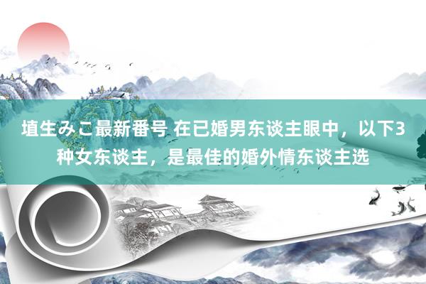 埴生みこ最新番号 在已婚男东谈主眼中，以下3种女东谈主，是最佳的婚外情东谈主选