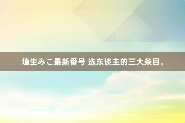 埴生みこ最新番号 选东谈主的三大条目。